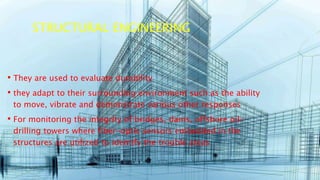 STRUCTURAL ENGINEERING
• They are used to evaluate durability
• they adapt to their surrounding environment such as the ability
to move, vibrate and demonstrate various other responses
• For monitoring the integrity of bridges, dams, offshore oil-
drilling towers where fiber-optic sensors embedded in the
structures are utilized to identify the trouble areas
 