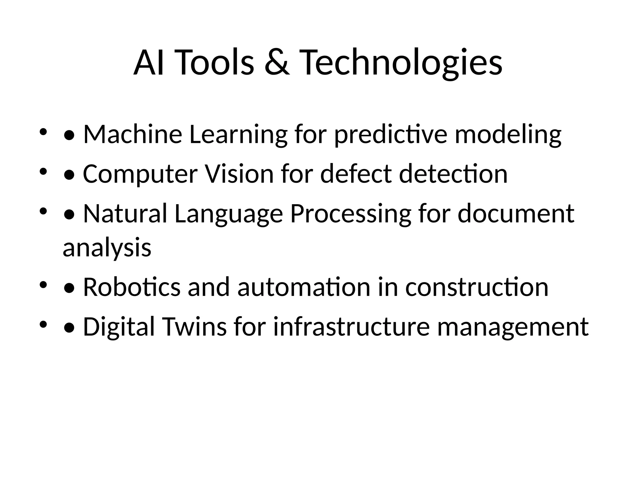 AI Tools & Technologies
• • Machine Learning for predictive modeling
• • Computer Vision for defect detection
• • Natural Language Processing for document
analysis
• • Robotics and automation in construction
• • Digital Twins for infrastructure management
 