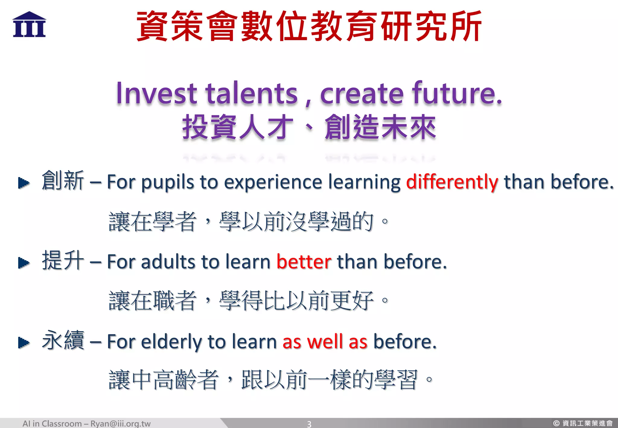 AI in Classroom – Ryan@iii.org.tw 3
資策會數位教育研究所
Invest talents , create future.
投資人才、創造未來
創新 – For pupils to experience learning differently than before.
提升 – For adults to learn better than before.
永續 – For elderly to learn as well as before.
讓中高齡者，跟以前一樣的學習。
讓在職者，學得比以前更好。
讓在學者，學以前沒學過的。
 