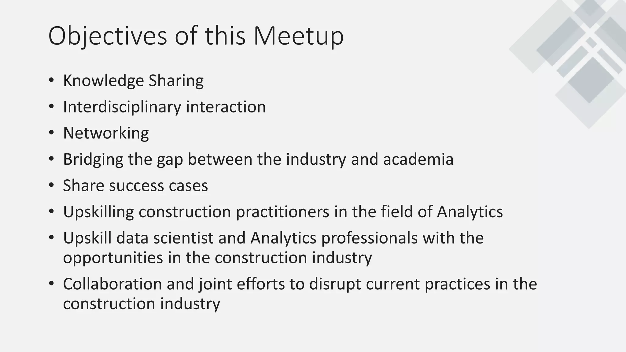 • Knowledge Sharing
• Interdisciplinary interaction
• Networking
• Bridging the gap between the industry and academia
• Share success cases
• Upskilling construction practitioners in the field of Analytics
• Upskill data scientist and Analytics professionals with the
opportunities in the construction industry
• Collaboration and joint efforts to disrupt current practices in the
construction industry
Objectives of this Meetup
 