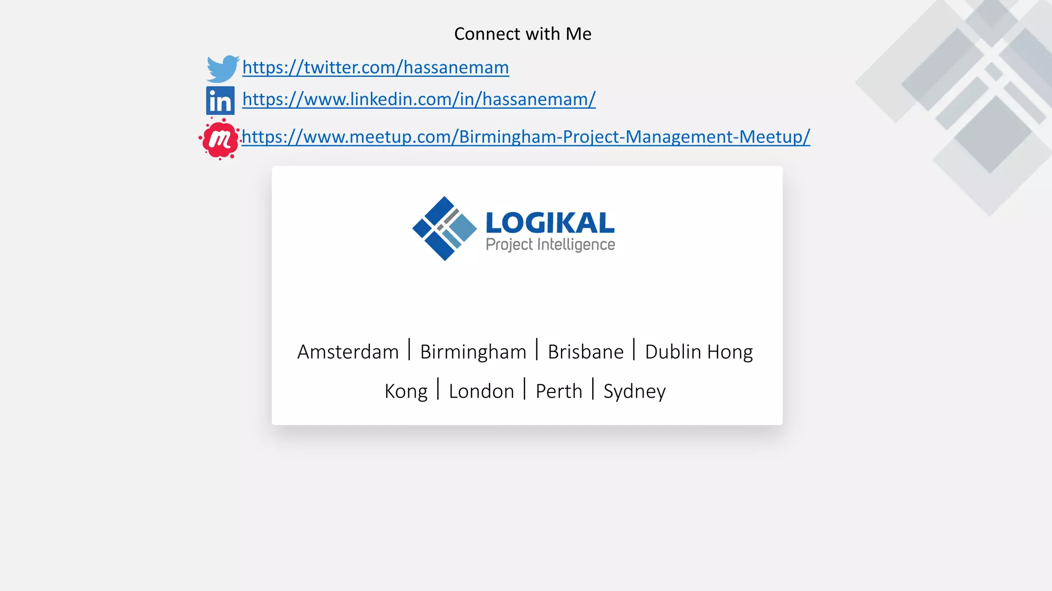 Amsterdam  Birmingham  Brisbane  Dublin Hong
Kong  London  Perth  Sydney
https://twitter.com/hassanemam
https://www.linkedin.com/in/hassanemam/
Connect with Me
https://www.meetup.com/Birmingham-Project-Management-Meetup/
 