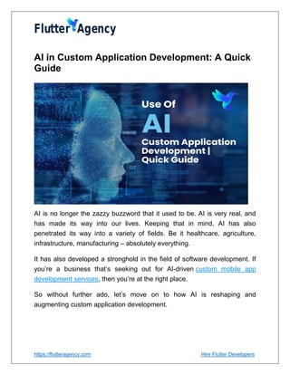 https://flutteragency.com Hire Flutter Developers
AI in Custom Application Development: A Quick
Guide
AI is no longer the zazzy buzzword that it used to be. AI is very real, and
has made its way into our lives. Keeping that in mind, AI has also
penetrated its way into a variety of fields. Be it healthcare, agriculture,
infrastructure, manufacturing – absolutely everything.
It has also developed a stronghold in the field of software development. If
you’re a business that’s seeking out for AI-driven custom mobile app
development services, then you’re at the right place.
So without further ado, let’s move on to how AI is reshaping and
augmenting custom application development.
 