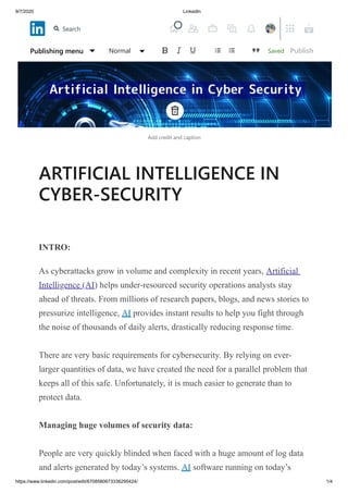 9/7/2020 LinkedIn
https://www.linkedin.com/post/edit/6708580673336295424/ 1/4
Add credit and caption
ARTIFICIAL INTELLIGENCE IN
CYBER-SECURITY
INTRO:
As cyberattacks grow in volume and complexity in recent years, Artificial
Intelligence (AI) helps under-resourced security operations analysts stay
ahead of threats. From millions of research papers, blogs, and news stories to
pressurize intelligence, AI provides instant results to help you fight through
the noise of thousands of daily alerts, drastically reducing response time.
There are very basic requirements for cybersecurity. By relying on ever-
larger quantities of data, we have created the need for a parallel problem that
keeps all of this safe. Unfortunately, it is much easier to generate than to
protect data.
Managing huge volumes of security data:
People are very quickly blinded when faced with a huge amount of log data
and alerts generated by today’s systems. AI software running on today’s
SavedPublishing menu Normal Publish
Search
 
