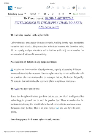 9/7/2020 LinkedIn
https://www.linkedin.com/post/edit/6708580673336295424/ 2/4
powerful processors can zip in more minutes than humans can solve in a
matter of months, and lists problems and anomalies instantly.
To Know about: GLOBAL ARTIFICIAL
INTELLIGENCE IN THE SUPPLY CHAIN MARKET:
AN OVERVIEW
Threatening needles in the cyber loft:
Cybercriminals are already in many systems, waiting for the right moment to
complete their attacks. They can often hide from humans. On the other hand,
AI can rapidly analyze situations and behaviors to identify threat needles that
are associated with malicious activity.
Acceleration of detection and response times:
AI accelerates the detection of real problems, rapidly addressing different
alerts and security data sources. Human cybersecurity experts still make calls
on priorities of events that need to be managed but may be further helped by
AI systems that automatically represent plans to optimize responses.
The AI arms race continues:
Sorry, but the cybercriminals got there before you. Artificial intelligence like
technology, in general, can be used for good or bad. There are no hassles for
hackers about using the latest tools to launch more attacks, each one more
dangerous than the last. This is an arms race of AI, and you have to keep
going.
Breathing space for human cybersecurity teams:
SavedPublishing menu Normal Publish
Search
 