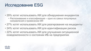 Исследование ESG
• 29% хотят использовать ИИ для обнаружения инцидентов
• Распознавание и классификация – одно из самых популярных
направлений в применении ИИ
• 27% хотят использовать ИИ для реагирования на инциденты
• 24% хотят использовать ИИ для идентификации рисков
• 22% хотят использовать ИИ для улучшения ситуационной
осведомленности о состоянии ИБ на предприятии
 