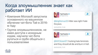 Когда злоумышленник знает как
работает ИИ
• Компания Microsoft запустила
основанного на машинном
обучении чат-бота Тай в 2016-
м году
• Группа злоумышленников, не
имея доступа к исходным
кодам, научила чат-бота
ругаться и грубо общаться с
пользователями
 
