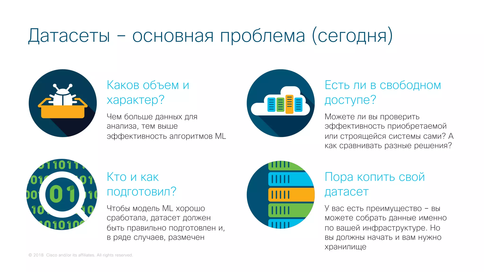 © 2018 Cisco and/or its affiliates. All rights reserved.
Датасеты – основная проблема (сегодня)
Каков объем и
характер?
Чем больше данных для
анализа, тем выше
эффективность алгоритмов ML
Кто и как
подготовил?
Чтобы модель ML хорошо
сработала, датасет должен
быть правильно подготовлен и,
в ряде случаев, размечен
Есть ли в свободном
доступе?
Можете ли вы проверить
эффективность приобретаемой
или строящейся системы сами? А
как сравнивать разные решения?
Пора копить свой
датасет
У вас есть преимущество – вы
можете собрать данные именно
по вашей инфраструктуре. Но
вы должны начать и вам нужно
хранилище
 