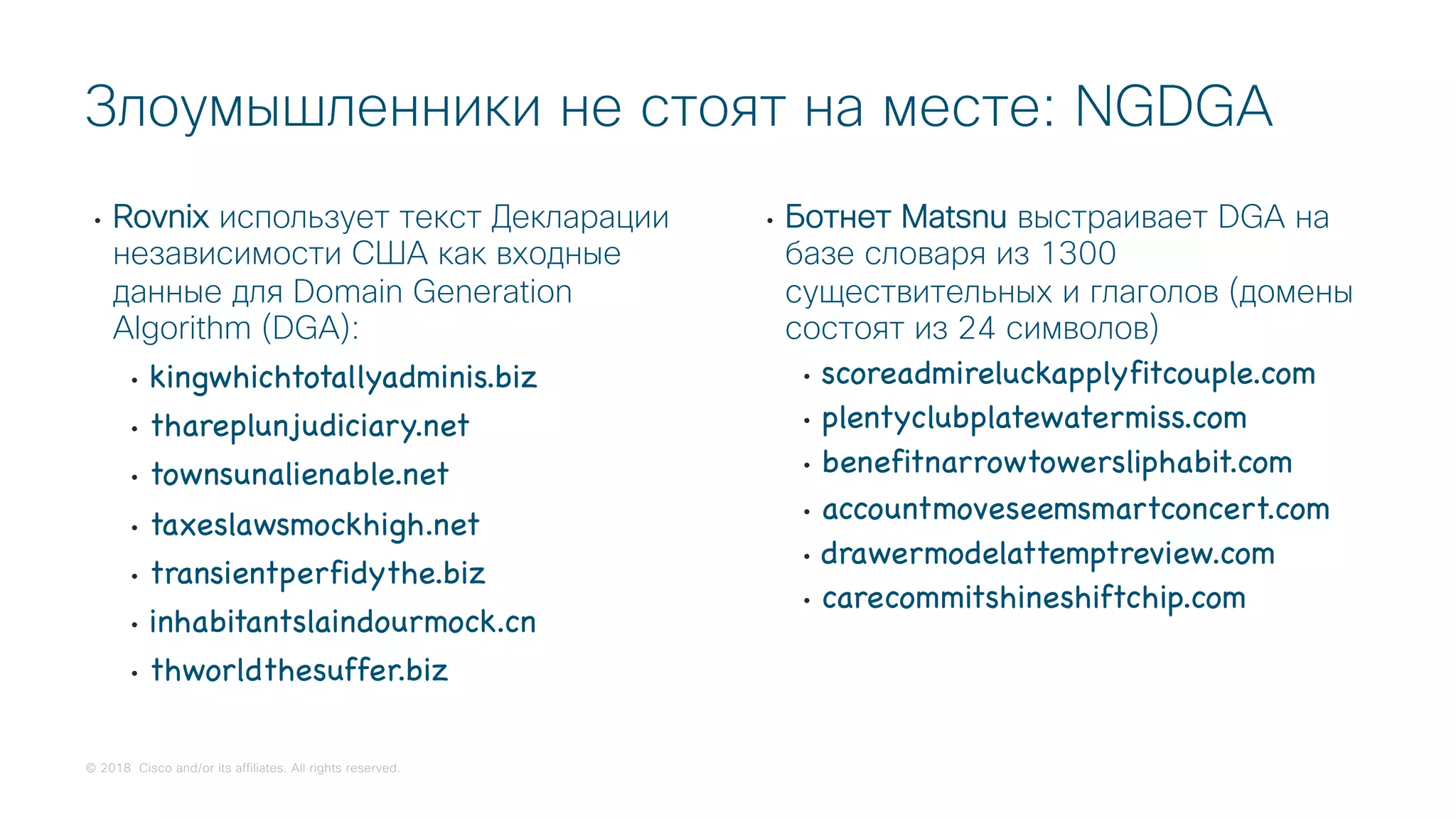 © 2018 Cisco and/or its affiliates. All rights reserved.
• Rovnix использует текст Декларации
независимости США как входные
данные для Domain Generation
Algorithm (DGA):
• kingwhichtotallyadminis.biz
• thareplunjudiciary.net
• townsunalienable.net
• taxeslawsmockhigh.net
• transientperfidythe.biz
• inhabitantslaindourmock.cn
• thworldthesuffer.biz
• Ботнет Matsnu выстраивает DGA на
базе словаря из 1300
существительных и глаголов (домены
состоят из 24 символов)
• scoreadmireluckapplyfitcouple.com
• plentyclubplatewatermiss.com
• benefitnarrowtowersliphabit.com
• accountmoveseemsmartconcert.com
• drawermodelattemptreview.com
• carecommitshineshiftchip.com
Злоумышленники не стоят на месте: NGDGA
 