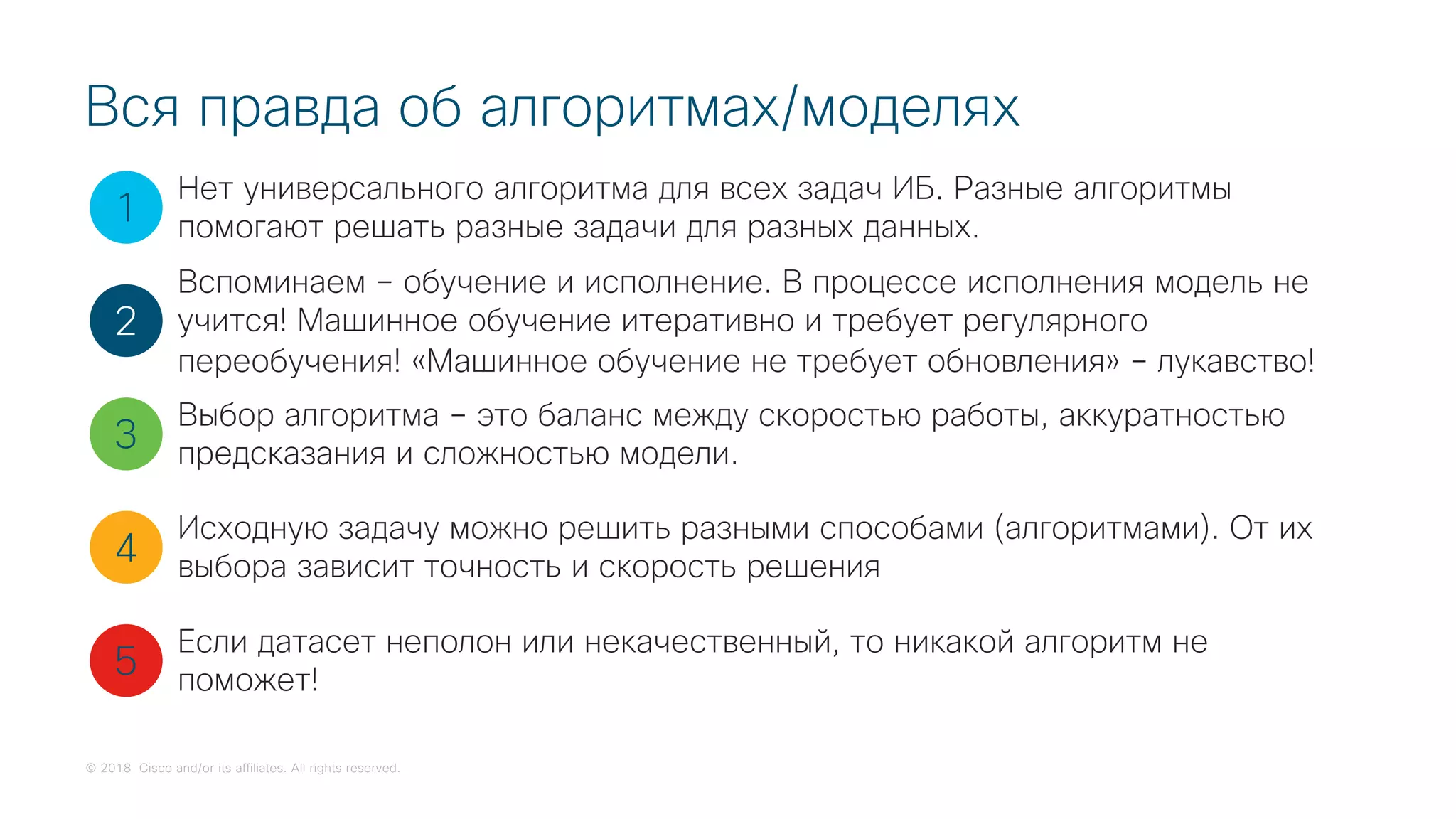 © 2018 Cisco and/or its affiliates. All rights reserved.
Вся правда об алгоритмах/моделях
1
2
3
4
5
Нет универсального алгоритма для всех задач ИБ. Разные алгоритмы
помогают решать разные задачи для разных данных.
Вспоминаем – обучение и исполнение. В процессе исполнения модель не
учится! Машинное обучение итеративно и требует регулярного
переобучения! «Машинное обучение не требует обновления» – лукавство!
Выбор алгоритма – это баланс между скоростью работы, аккуратностью
предсказания и сложностью модели.
Исходную задачу можно решить разными способами (алгоритмами). От их
выбора зависит точность и скорость решения
Если датасет неполон или некачественный, то никакой алгоритм не
поможет!
 
