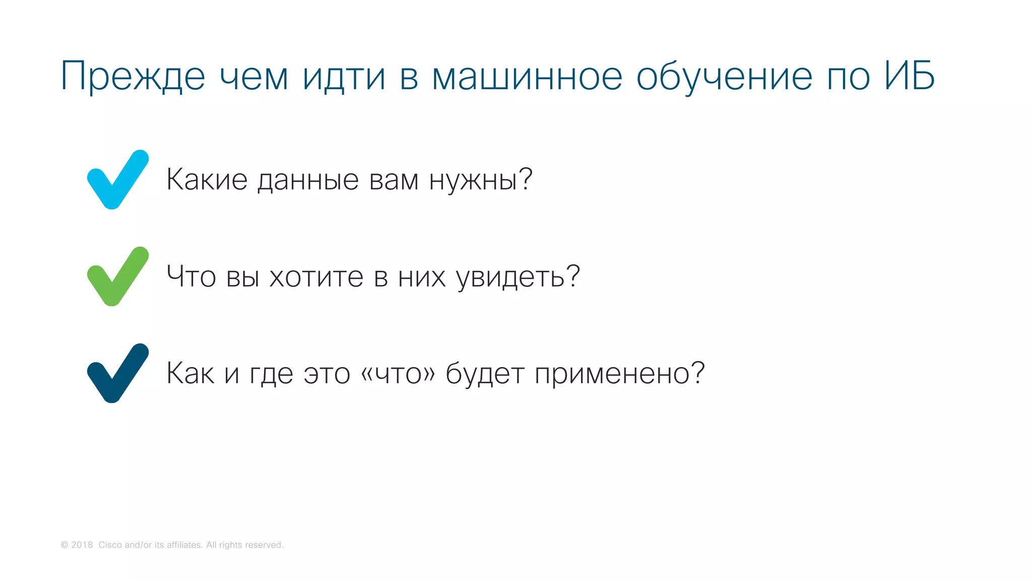 © 2018 Cisco and/or its affiliates. All rights reserved.
Какие данные вам нужны?
Прежде чем идти в машинное обучение по ИБ
Что вы хотите в них увидеть?
Как и где это «что» будет применено?
 