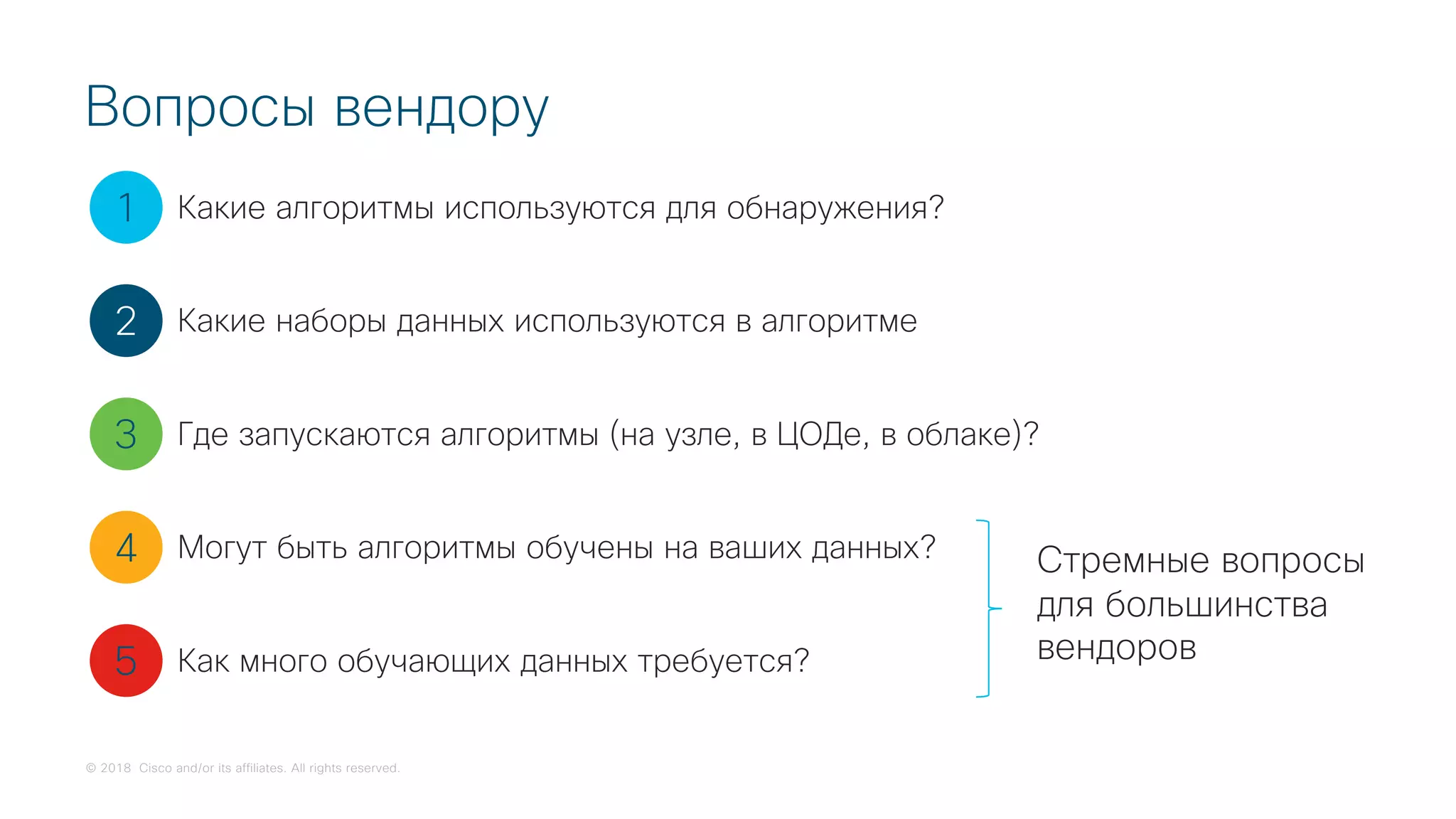 © 2018 Cisco and/or its affiliates. All rights reserved.
Вопросы вендору
1
2
3
4
5
Какие алгоритмы используются для обнаружения?
Какие наборы данных используются в алгоритме
Где запускаются алгоритмы (на узле, в ЦОДе, в облаке)?
Могут быть алгоритмы обучены на ваших данных?
Как много обучающих данных требуется?
Стремные вопросы
для большинства
вендоров
 