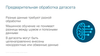 © 2018 Cisco and/or its affiliates. All rights reserved.
Разные данные требуют разной
обработки
Машинное обучение не понимает
разницы между шумом и полезными
данными
В датасеты могут быть
целенаправленно внесены
некорректные или обманные данные
Предварительная обработка датасета
 