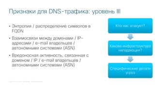 © 2018 Cisco and/or its affiliates. All rights reserved.
Признаки для DNS-трафика: уровень III
• Энтропия / распределение символов в
FQDN
• Взаимосвязи между доменами / IP-
адресами / e-mail владельцев /
автономными системами (ASN)
• Вредоносная активность, связанная с
доменом / IP / e-mail владельцев /
автономными системами (ASN)
Кто нас атакует?
Какова инфраструктура
нападающих?
Специфические детали
угроз
 