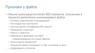 © 2018 Cisco and/or its affiliates. All rights reserved.
• Обычно анализируется более 800 атрибутов, полученных в
процессе выполнения анализируемого файла
• Сетевые подключения? Сканирование?
• Нестандартные протоколы?
• Использование интерфейсов API (каких)?
• Обращение к реестру?
• Работа с памятью?
• Изменения в файловой системе?
• Самокопирование или захват файлов
• Запуск других процессов?
• Окружение файла (например, e-mail, в котором он был)
• Шифрование и энтропия
Признаки у файла
 