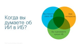 © 2018 Cisco and/or its affiliates. All rights reserved.
Когда вы
думаете об
ИИ в ИБ?
Вы строите
свою ИБ
Вы оцениваете
чужую ИБ
Вам
интересно
 