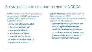 © 2018 Cisco and/or its affiliates. All rights reserved.
• Rovnix использует текст Декларации
независимости США как входные
данные для Domain Generation
Algorithm (DGA):
• kingwhichtotallyadminis.biz
• thareplunjudiciary.net
• townsunalienable.net
• taxeslawsmockhigh.net
• transientperfidythe.biz
• inhabitantslaindourmock.cn
• thworldthesuffer.biz
• Ботнет Matsnu выстраивает DGA на
базе словаря из 1300
существительных и глаголов (домены
состоят из 24 символов)
• scoreadmireluckapplyfitcouple.com
• plentyclubplatewatermiss.com
• benefitnarrowtowersliphabit.com
• accountmoveseemsmartconcert.com
• drawermodelattemptreview.com
• carecommitshineshiftchip.com
Злоумышленники не стоят на месте: NGDGA
 