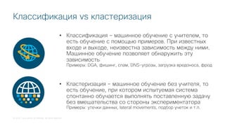 © 2018 Cisco and/or its affiliates. All rights reserved.
Классификация vs кластеризация
• Классификация – машинное обучение с учителем, то
есть обучение с помощью примеров. При известных
входе и выходе, неизвестна зависимость между ними.
Машинное обучение позволяет обнаружить эту
зависимость
Примеры: DGA, фишинг, спам, DNS-угрозы, загрузка вредоноса, фрод
• Кластеризация – машинное обучение без учителя, то
есть обучение, при котором испытуемая система
спонтанно обучается выполнять поставленную задачу
без вмешательства со стороны экспериментатора
Примеры: утечки данных, lateral movements, подбор учеток и т.п.
 