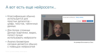 © 2018 Cisco and/or its affiliates. All rights reserved.
А вот есть еще нейросети…
На примере бета-проекта в Cisco
• Классификация обычно
используется для
простых датасетов -
цифр, текстов, табличных
данных
• Для более сложных
данных (картинки, видео,
голос) лучше
использовать нейросети
• Анализ биометрии
сегодня делается обычно
с помощью нейросетей
 