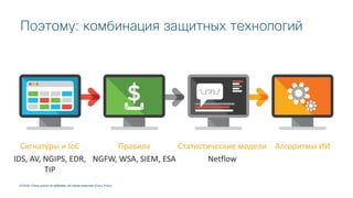 © 2018 Cisco and/or its affiliates. All rights reserved.
Сигнатуры и IoC
IDS, AV, NGIPS, EDR,
TIP
Правила
NGFW, WSA, SIEM, ESA
Статистические модели
Netflow
Алгоритмы ИИ
© 2018 Cisco and/or its affiliates. All rights reserved. Cisco Public
Поэтому: комбинация защитных технологий
 