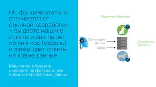 © 2018 Cisco and/or its affiliates. All rights reserved.© 2018 Cisco and/or its affiliates. All rights reserved. Cisco Confidential
ML фундаментально
отличается от
обычной разработки
– вы даете машине
ответы и она пишет
по ним код (модель)
и затем дает ответы
на новые данные
Машинное обучение
наиболее эффективно для
новых и неизвестных данных
Обучающие
данные
Вывод
Программа
(модель)
Машинное обучение
 