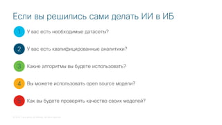 © 2018 Cisco and/or its affiliates. All rights reserved.
Если вы решились сами делать ИИ в ИБ
1
2
3
4
5
У вас есть необходимые датасеты?
У вас есть квалифицированные аналитики?
Какие алгоритмы вы будете использовать?
Вы можете использовать open source модели?
Как вы будете проверять качество своих моделей?
 