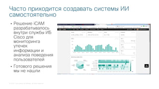 © 2018 Cisco and/or its affiliates. All rights reserved.
• Решение iCAM
разрабатывалось
внутри службы ИБ
Cisco для
мониторинга
утечек
информации и
анализа поведения
пользователей
• Готового решения
мы не нашли
Часто приходится создавать системы ИИ
самостоятельно
 