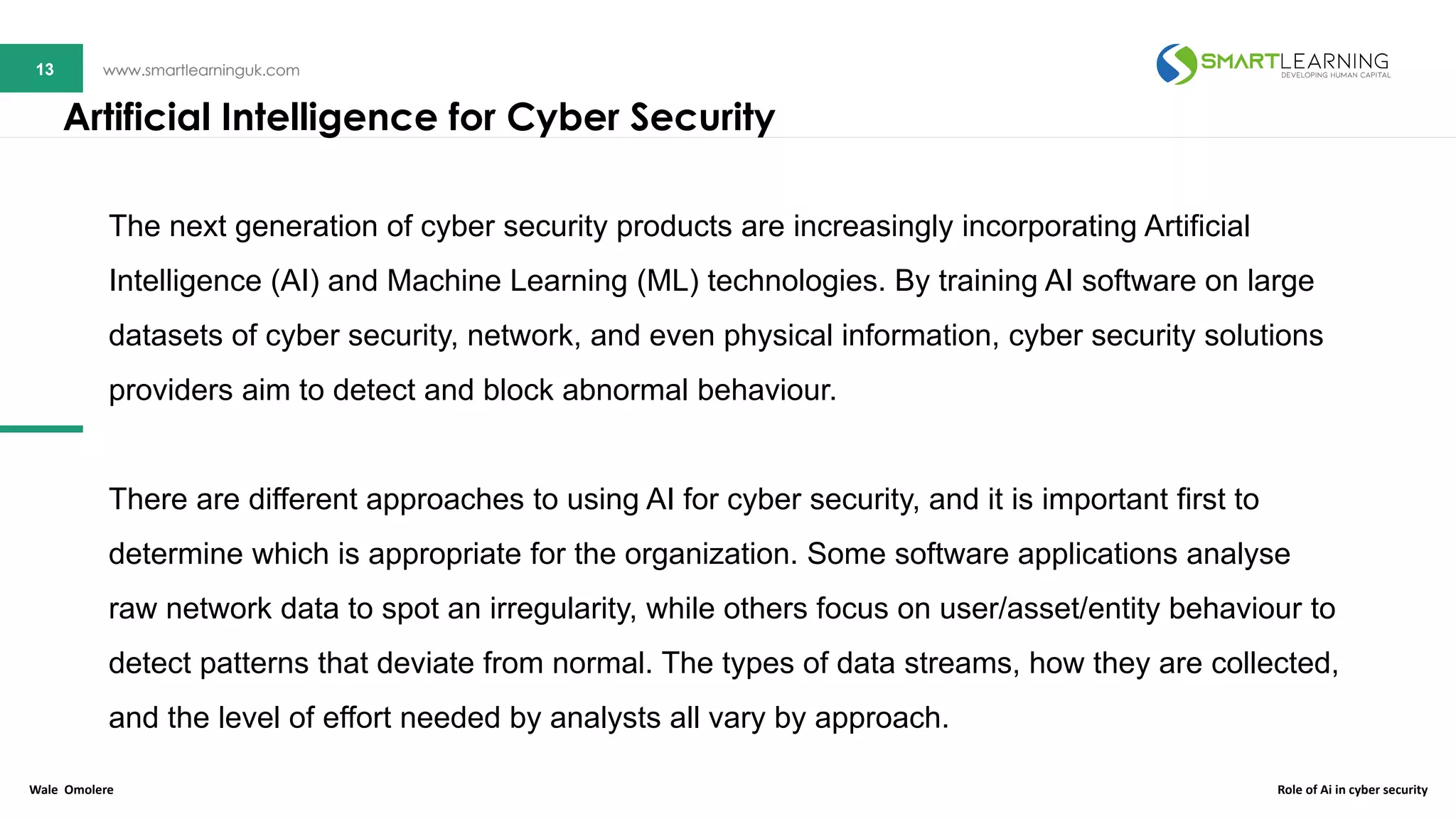13 www.smartlearninguk.com13 www.smartlearninguk.com
The next generation of cyber security products are increasingly incorporating Artificial
Intelligence (AI) and Machine Learning (ML) technologies. By training AI software on large
datasets of cyber security, network, and even physical information, cyber security solutions
providers aim to detect and block abnormal behaviour.
There are different approaches to using AI for cyber security, and it is important first to
determine which is appropriate for the organization. Some software applications analyse
raw network data to spot an irregularity, while others focus on user/asset/entity behaviour to
detect patterns that deviate from normal. The types of data streams, how they are collected,
and the level of effort needed by analysts all vary by approach.
Artificial Intelligence for Cyber Security
Wale Omolere Role of Ai in cyber security
 