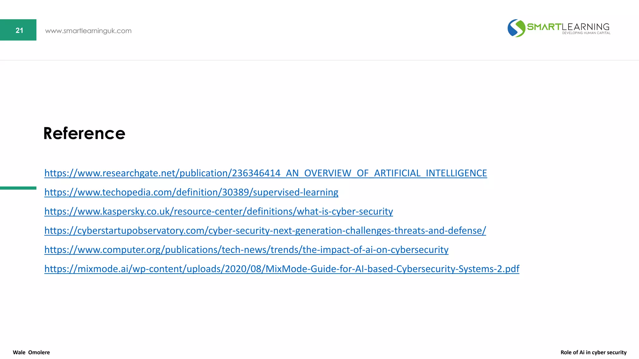 21 www.smartlearninguk.com21 www.smartlearninguk.com
https://www.researchgate.net/publication/236346414_AN_OVERVIEW_OF_ARTIFICIAL_INTELLIGENCE
https://www.techopedia.com/definition/30389/supervised-learning
https://www.kaspersky.co.uk/resource-center/definitions/what-is-cyber-security
https://cyberstartupobservatory.com/cyber-security-next-generation-challenges-threats-and-defense/
https://www.computer.org/publications/tech-news/trends/the-impact-of-ai-on-cybersecurity
https://mixmode.ai/wp-content/uploads/2020/08/MixMode-Guide-for-AI-based-Cybersecurity-Systems-2.pdf
Reference
Wale Omolere Role of Ai in cyber security
 