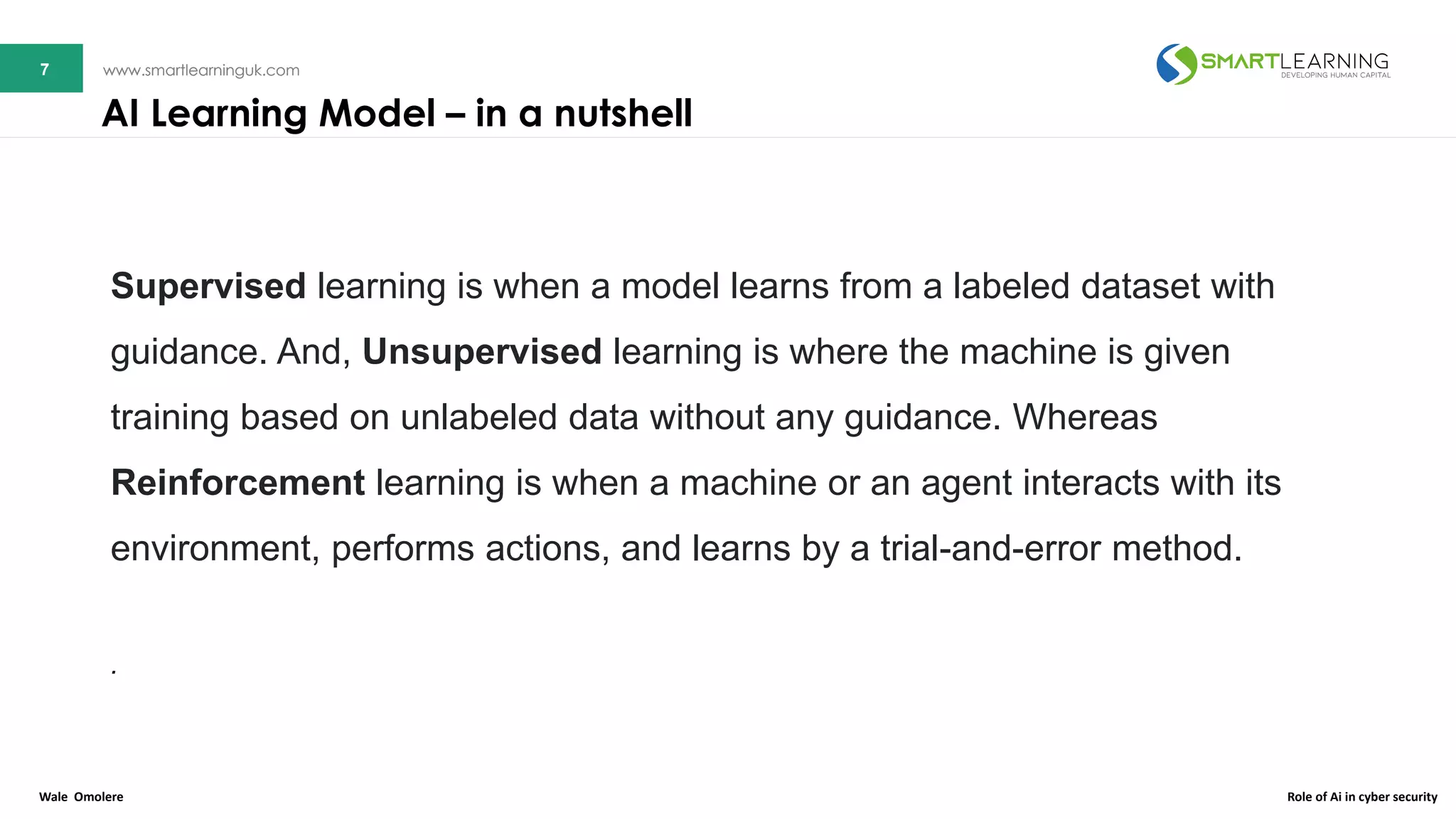 7 www.smartlearninguk.com7 www.smartlearninguk.com
Supervised learning is when a model learns from a labeled dataset with
guidance. And, Unsupervised learning is where the machine is given
training based on unlabeled data without any guidance. Whereas
Reinforcement learning is when a machine or an agent interacts with its
environment, performs actions, and learns by a trial-and-error method.
.
AI Learning Model – in a nutshell
Wale Omolere Role of Ai in cyber security
 