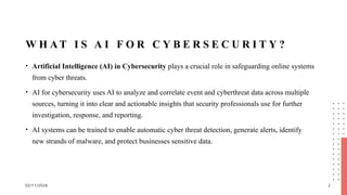 02/11/2026 2
W H A T I S A I F O R C Y B E R S E C U R I T Y ?
• Artificial Intelligence (AI) in Cybersecurity plays a crucial role in safeguarding online systems
from cyber threats.
• AI for cybersecurity uses AI to analyze and correlate event and cyberthreat data across multiple
sources, turning it into clear and actionable insights that security professionals use for further
investigation, response, and reporting.
• AI systems can be trained to enable automatic cyber threat detection, generate alerts, identify
new strands of malware, and protect businesses sensitive data.
 