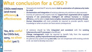 © Olivier Busolini
• Stressed and stretched IT security teams look to automation of cybersecurity tasks
for relief
• Orchestration and integration of existing cybersecurity solutions is also necessary
• Scarcity of cybersecurity experts look for support from augmented (AI to support
humans) if not autonomous intelligent (AI without humans) to increase
efficiency, and be able to meet more complex, massive and time sensitive threats
• Human intervention will most probably be required to provide specific expert
knowledge or when an action can have severe consequences
What conclusion for a CISO ?
| June 2019 |Overview of AI in Cybersecurity 17
CISOs need more
(and more)
efficiency&
effectiveness
• AI solutions should be fully integrated and consistent with the existing
Cybersecurity and IT processes to be efficient
• Change management might be required to benefit fully from the expected
innovation, quality improvement and cost reduction
• AI cybersecurity systems bring new risks. Can we compensate with existing controls
or do we need to develop new ones ?
Yes, AI is useful
for CISOs but,
sorry, no silver
bullet (yet ?)
 