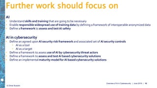 © Olivier Busolini
AI
• Understand skills and training that are going to be necessary
• Enable responsible widespread use of training data by defining a framework of interoperable anonymized data
• Define a framework to assess and testAI safety
AI in cybersecurity
• Define an agreed upon AI security risk framework and associated set of AI security controls
• AI as a tool
• AI as a target
• Define a framework to assess use of AI by cybersecurity threat actors
• Define a framework to assess and testAI based cybersecurity solutions
• Define an implemental maturity model for AI based cybersecurity solutions
Further work should focus on
| June 2019 |Overview of AI in Cybersecurity 18
 
