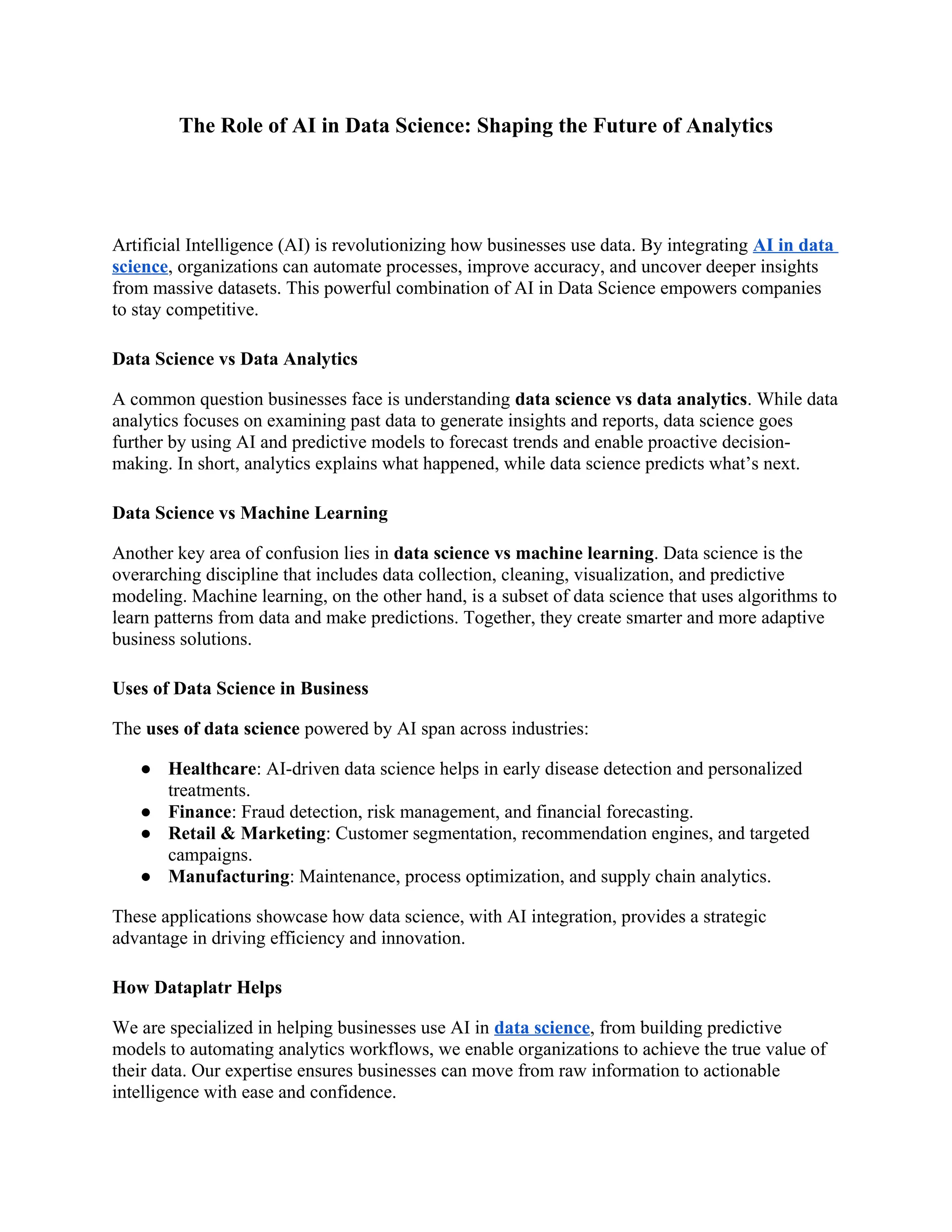 The Role of AI in Data Science: Shaping the Future of Analytics
Artificial Intelligence (AI) is revolutionizing how businesses use data. By integrating AI in data
science, organizations can automate processes, improve accuracy, and uncover deeper insights
from massive datasets. This powerful combination of AI in Data Science empowers companies
to stay competitive.
Data Science vs Data Analytics
A common question businesses face is understanding data science vs data analytics. While data
analytics focuses on examining past data to generate insights and reports, data science goes
further by using AI and predictive models to forecast trends and enable proactive decision-
making. In short, analytics explains what happened, while data science predicts what’s next.
Data Science vs Machine Learning
Another key area of confusion lies in data science vs machine learning. Data science is the
overarching discipline that includes data collection, cleaning, visualization, and predictive
modeling. Machine learning, on the other hand, is a subset of data science that uses algorithms to
learn patterns from data and make predictions. Together, they create smarter and more adaptive
business solutions.
Uses of Data Science in Business
The uses of data science powered by AI span across industries:
● Healthcare: AI-driven data science helps in early disease detection and personalized
treatments.
● Finance: Fraud detection, risk management, and financial forecasting.
● Retail & Marketing: Customer segmentation, recommendation engines, and targeted
campaigns.
● Manufacturing: Maintenance, process optimization, and supply chain analytics.
These applications showcase how data science, with AI integration, provides a strategic
advantage in driving efficiency and innovation.
How Dataplatr Helps
We are specialized in helping businesses use AI in data science, from building predictive
models to automating analytics workflows, we enable organizations to achieve the true value of
their data. Our expertise ensures businesses can move from raw information to actionable
intelligence with ease and confidence.
 