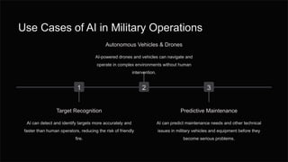 Use Cases of AI in Military Operations
1
Target Recognition
AI can detect and identify targets more accurately and
faster than human operators, reducing the risk of friendly
fire.
2
Autonomous Vehicles & Drones
AI-powered drones and vehicles can navigate and
operate in complex environments without human
intervention.
3
Predictive Maintenance
AI can predict maintenance needs and other technical
issues in military vehicles and equipment before they
become serious problems.
 