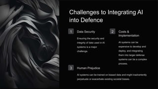 Challenges to Integrating AI
into Defence
1 Data Security
Ensuring the security and
integrity of data used in AI
systems is a major
challenge.
2 Costs &
Implementation
AI systems can be
expensive to develop and
deploy, and integrating
them into larger defense
systems can be a complex
process.
3 Human Prejudice
AI systems can be trained on biased data and might inadvertently
perpetuate or exacerbate existing societal biases.
 