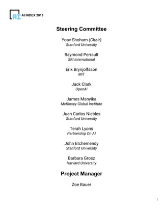 2
Steering Committee
Yoav Shoham (Chair)
Stanford University
Raymond Perrault
SRI International
Erik Brynjolfsson
MIT
Jack Clark
OpenAI
James Manyika
McKinsey Global Institute
Juan Carlos Niebles
Stanford University
Terah Lyons
Partnership On AI
John Etchemendy
Stanford University
Barbara Grosz
Harvard University
Project Manager
Zoe Bauer
AI INDEX 2018
 
