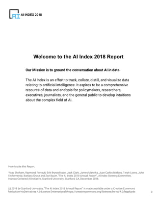 3
How to cite this Report:
Yoav Shoham, Raymond Perrault, Erik Brynjolfsson, Jack Clark, James Manyika, Juan Carlos Niebles, Terah Lyons, John
Etchemendy, Barbara Grosz and Zoe Bauer, "The AI Index 2018 Annual Report”, AI Index Steering Committee,
Human-Centered AI Initiative, Stanford University, Stanford, CA, December 2018.
AI INDEX 2018
Our Mission is to ground the conversation about AI in data.
The AI Index is an effort to track, collate, distill, and visualize data
relating to artificial intelligence. It aspires to be a comprehensive
resource of data and analysis for policymakers, researchers,
executives, journalists, and the general public to develop intuitions
about the complex field of AI.
Welcome to the AI Index 2018 Report
(c) 2018 by Stanford University, “The AI Index 2018 Annual Report” is made available under a Creative Commons
Attribution-NoDerivatives 4.0 License (International) https://creativecommons.org/licenses/by-nd/4.0/legalcode
 
