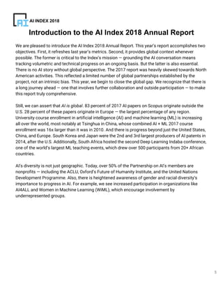 5
We are pleased to introduce the AI Index 2018 Annual Report. This year’s report accomplishes two
objectives. First, it refreshes last year’s metrics. Second, it provides global context whenever
possible. The former is critical to the Index’s mission — grounding the AI conversation means
tracking volumetric and technical progress on an ongoing basis. But the latter is also essential.
There is no AI story without global perspective. The 2017 report was heavily skewed towards North
American activities. This reflected a limited number of global partnerships established by the
project, not an intrinsic bias. This year, we begin to close the global gap. We recognize that there is
a long journey ahead — one that involves further collaboration and outside participation — to make
this report truly comprehensive.
Still, we can assert that AI is global. 83 percent of 2017 AI papers on Scopus originate outside the
U.S. 28 percent of these papers originate in Europe — the largest percentage of any region.
University course enrollment in artificial intelligence (AI) and machine learning (ML) is increasing
all over the world, most notably at Tsinghua in China, whose combined AI + ML 2017 course
enrollment was 16x larger than it was in 2010. And there is progress beyond just the United States,
China, and Europe. South Korea and Japan were the 2nd and 3rd largest producers of AI patents in
2014, after the U.S. Additionally, South Africa hosted the second Deep Learning Indaba conference,
one of the world’s largest ML teaching events, which drew over 500 participants from 20+ African
countries.
AI’s diversity is not just geographic. Today, over 50% of the Partnership on AI’s members are
nonprofits — including the ACLU, Oxford’s Future of Humanity Institute, and the United Nations
Development Programme. Also, there is heightened awareness of gender and racial diversity’s
importance to progress in AI. For example, we see increased participation in organizations like
AI4ALL and Women in Machine Learning (WiML), which encourage involvement by
underrepresented groups.
Introduction to the AI Index 2018 Annual Report
AI INDEX 2018
 