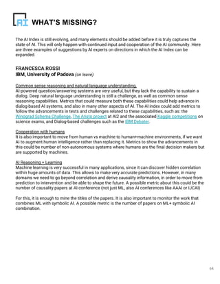 The AI Index is still evolving, and many elements should be added before it is truly captures the
state of AI. This will only happen with continued input and cooperation of the AI community. Here
are three examples of suggestions by AI experts on directions in which the AI Index can be
expanded.
FRANCESCA ROSSI
IBM, University of Padova (on leave)
Common sense reasoning and natural language understanding,
AI-powered question/answering systems are very useful, but they lack the capability to sustain a
dialog. Deep natural language understanding is still a challenge, as well as common sense
reasoning capabilities. Metrics that could measure both these capabilities could help advance in
dialog-based AI systems, and also in many other aspects of AI. The AI index could add metrics to
follow the advancements in tests and challenges related to these capabilities, such as: the
Winograd Schema Challenge, The Aristo project at AI2 and the associated Kaggle competitions on
science exams, and Dialog-based challenges such as the IBM Debater.
Cooperation with humans
It is also important to move from human vs machine to human+machine environments, if we want
AI to augment human intelligence rather than replacing it. Metrics to show the advancements in
this could be number of non-autonomous systems where humans are the final decision makers but
are supported by machines.
AI Reasoning + Learning
Machine learning is very successful in many applications, since it can discover hidden correlation
within huge amounts of data. This allows to make very accurate predictions. However, in many
domains we need to go beyond correlation and derive causality information, in order to move from
prediction to intervention and be able to shape the future. A possible metric about this could be the
number of causality papers at AI conference (not just ML, also AI conferences like AAAI or IJCAI)
For this, it is enough to mine the titles of the papers. It is also important to monitor the work that
combines ML with symbolic AI. A possible metric is the number of papers on ML+ symbolic AI
combination.
64
WHAT’S MISSING?
 