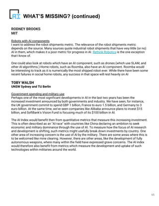 RODNEY BROOKS
MIT
Robots with AI components
I want to address the robot shipments metric. The relevance of the robot shipments metric
depends on the source. Many sources quote industrial robot shipments that have very little (or no)
AI in them, which makes it a poor metric for progress in AI. Rethink Robotics is the one exception
that I know of.
One could also look at robots which have an AI component, such as drones (which use SLAM, and
other AI algorithms.) Home robots, such as Roomba, also have an AI component. Roomba would
be interesting to track as it is numerically the most shipped robot ever. While there have been some
recent failures in social home robots, any success in that space will rest heavily on AI
TOBY WALSH
UNSW Sydney and TU Berlin
Government spending and military use
Perhaps one of the most significant developments in AI in the last two years has been the
increased investment announced by both governments and industry. We have seen, for instance,
the UK government commit to spend GBP 1 billion, France to euro 1.5 billion, and Germany to 3
euro billion. At the same time, we've seen companies like Alibaba announce plans to invest $15
billion, and SoftBank's Vision Fund is focusing much of its $100 billion in AI.
The AI Index would benefit then from quantitative metrics that measure this increasing investment.
This is often described as an "AI race" with countries like China declaring an ambition to seek
economic and military dominance through the use of AI. To measure how the focus of AI research
and development is shifting, such metrics might usefully break down investments by country. One
other area of increasing concern is the use of AI by the military. There are some areas where this is
to be welcomed like mine clearing. However, there are other areas, like the development of fully
autonomous weapons, where many within the field have expressed grave concerns. The AI index
would therefore also benefit from metrics which measure the development and uptake of such
technologies within militaries around the world.
65
WHAT’S MISSING? (continued)
 