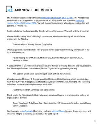 67
The AI Index was conceived within the One Hundred Year Study on AI (AI100). The AI Index was
established as an independent project under the AI100 umbrella, now hosted at Stanford's
Human-Centered AI Institute (HAI). We look forward to continuing a flourishing relationship with
both the AI100 and HAI.
Additional startup funds provided by Google, Microsoft Bytedance (Toutiao), and the AI Journal.
We are thankful to the ‘What’s Missing?’ contributors, whose commentary will inform future
additions to the AI Index:
Francesca Rossi, Rodney Brooks, Toby Walsh
We also appreciate the individuals who provided metric-specific commentary for inclusion in the
2018 AI Index report:
Paul Ginsparg, the WiML board, Michael Chui, Barry Haddow, Sam Bowman, AAAI,
James A. Landay
A special thanks to Elsevier, which provided several thought-provoking datasets and visualizations.
The following individuals from Elsevier provided significant support along the way:
Ann Gabriel, Clive Bastin, Sarah Huggett, Mark Siebert, Jorg Hellwig
We acknowledge McKinsey & Company and the McKinsey Global Institute, which provided data
from their survey on AI adoption, and helped analyze government AI/ML mentions. The following
individuals from the McKinsey team were invaluable:
Heather Hanselman, Daniella Seiler, Jake Silberg
Thank you to the following individuals who went above and beyond in providing data and / or an
explanation of metrics:
Susan Woodward, Tully Foote, Sam Davis, Lars Kotthoff, Konstantin Savenkov, Anita Huang,
Calvin LeGassick
And thank you to Ian Danforth (Technical Lead) and Michael Chang (graphic design and cover art),
who were integral to the daily production of the 2018 report.
ACKNOWLEDGEMENTS
 