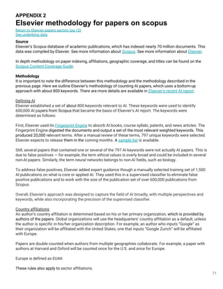 71
APPENDIX 2
Elsevier methodology for papers on scopus
Source
Elsevier’s Scopus database of academic publications, which has indexed nearly 70 million documents. This
data was compiled by Elsevier. See more information about Scopus. See more information about Elsevier.
In depth methodology on paper indexing, affiliations, geographic coverage, and titles can be found on the
Scopus Content Coverage Guide.
Methodology
It is important to note the difference between this methodology and the methodology described in the
previous page. Here we outline Elsevier’s methodology of counting AI papers, which uses a bottom-up
approach with about 800 keywords. There are more details are available in Elsevier’s recent AI report.
Defining AI
Elsevier established a set of about 800 keywords relevant to AI. These keywords were used to identify
600,000 AI papers from Scopus that became the basis of Elsevier’s AI report. The keywords were
determined as follows:
First, Elsevier used its Fingerprint Engine to absorb AI books, course syllabi, patents, and news articles. The
Fingerprint Engine digested the documents and output a set of the most relevant weighted keywords. This
produced 20,000 relevant terms. After a manual review of these terms, 797 unique keywords were selected.
Elsevier expects to release them in the coming months. A sample list is available.
Still, several papers that contained one or several of the 797 AI keywords were not actually AI papers. This is
due to false positives — for example, the term ethical values is overly broad and could be included in several
non-AI papers. Similarly, the term neural networks belongs to non-AI fields, such as biology.
To address false positives, Elsevier added expert guidance though a manually selected training set of 1,500
AI publications on what is core or applied AI. They used this in a supervised classifier to eliminate false
positive publications and to work with the size of the publication set of over 600,000 publications from
Scopus.
Overall, Elsevier’s approach was designed to capture the field of AI broadly, with multiple perspectives and
keywords, while also incorporating the precision of the supervised classifier.
Country affiliations
An author’s country affiliation is determined based on his or her primary organization, which is provided by
authors of the papers. Global organizations will use the headquarters’ country affiliation as a default, unless
the author is specific in his/her organization description. For example, an author who inputs “Google” as
their organization will be affiliated with the United States, one that inputs “Google Zurich” will be affiliated
with Europe.
Papers are double counted when authors from multiple geographies collaborate. For example, a paper with
authors at Harvard and Oxford will be counted once for the U.S. and once for Europe.
Europe is defined as EU44.
These rules also apply to sector affiliations.
Return to Elsevier papers section (pg 10)
See underlying data
 