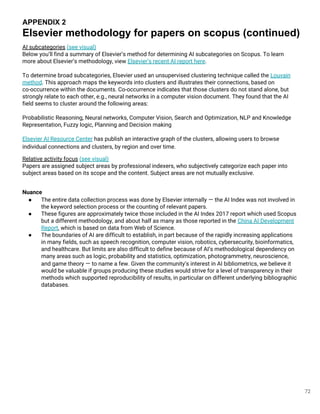 72
AI subcategories (see visual)
Below you’ll find a summary of Elsevier’s method for determining AI subcategories on Scopus. To learn
more about Elsevier’s methodology, view Elsevier’s recent AI report here.
To determine broad subcategories, Elsevier used an unsupervised clustering technique called the Louvain
method. This approach maps the keywords into clusters and illustrates their connections, based on
co-occurrence within the documents. Co-occurrence indicates that those clusters do not stand alone, but
strongly relate to each other, e.g., neural networks in a computer vision document. They found that the AI
field seems to cluster around the following areas:
Probabilistic Reasoning, Neural networks, Computer Vision, Search and Optimization, NLP and Knowledge
Representation, Fuzzy logic, Planning and Decision making
Elsevier AI Resource Center has publish an interactive graph of the clusters, allowing users to browse
individual connections and clusters, by region and over time.
Relative activity focus (see visual)
Papers are assigned subject areas by professional indexers, who subjectively categorize each paper into
subject areas based on its scope and the content. Subject areas are not mutually exclusive.
Nuance
● The entire data collection process was done by Elsevier internally — the AI Index was not involved in
the keyword selection process or the counting of relevant papers.
● These figures are approximately twice those included in the AI Index 2017 report which used Scopus
but a different methodology, and about half as many as those reported in the China AI Development
Report, which is based on data from Web of Science.
● The boundaries of AI are difficult to establish, in part because of the rapidly increasing applications
in many fields, such as speech recognition, computer vision, robotics, cybersecurity, bioinformatics,
and healthcare. But limits are also difficult to define because of AI’s methodological dependency on
many areas such as logic, probability and statistics, optimization, photogrammetry, neuroscience,
and game theory — to name a few. Given the community’s interest in AI bibliometrics, we believe it
would be valuable if groups producing these studies would strive for a level of transparency in their
methods which supported reproducibility of results, in particular on different underlying bibliographic
databases.
APPENDIX 2
Elsevier methodology for papers on scopus (continued)
 