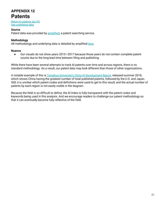 82
APPENDIX 12
Patents
Return to patents (pg 35)
See underlying data
Source
Patent data was provided by amplified, a patent searching service.
Methodology
All methodology and underlying data is detailed by amplified here.
Nuance
● Our visuals do not show years 2015—2017 because those years do not contain complete patent
counts due to the long lead time between filing and publishing.
While there have been several attempts to track AI patents over time and across regions, there is no
standard methodology. As a result, our patent data may look different than those of other organizations.
A notable example of this is Tsinghua University’s China AI Development Report, released summer 2018,
which shows China having the greatest number of total published patents, followed by the U.S. and Japan.
Still, it is unclear which patent codes and definitions were used to get to this result, and the actual number of
patents by each region is not easily visible in the diagram.
Because the field is so difficult to define, the AI Index is fully transparent with the patent codes and
keywords being used in this analysis. And we encourage readers to challenge our patent methodology so
that it can eventually become fully reflective of the field.
 