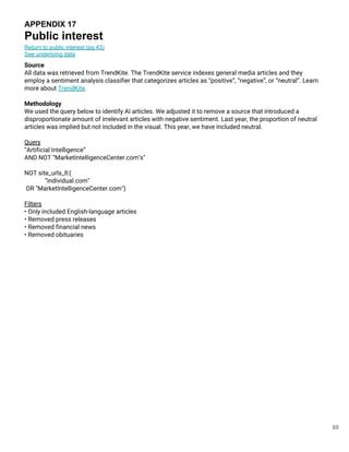 88
APPENDIX 17
Public interest
Return to public interest (pg 43)
See underlying data
Source
All data was retrieved from TrendKite. The TrendKite service indexes general media articles and they
employ a sentiment analysis classifier that categorizes articles as “positive”, “negative”, or “neutral”. Learn
more about TrendKite.
Methodology
We used the query below to identify AI articles. We adjusted it to remove a source that introduced a
disproportionate amount of irrelevant articles with negative sentiment. Last year, the proportion of neutral
articles was implied but not included in the visual. This year, we have included neutral.
Query
”Artificial Intelligence”
AND NOT “MarketIntelligenceCenter.com’s"
NOT site_urls_ll:(
“individual.com"
OR "MarketIntelligenceCenter.com")
Filters
• Only included English-language articles
• Removed press releases
• Removed financial news
• Removed obituaries
 