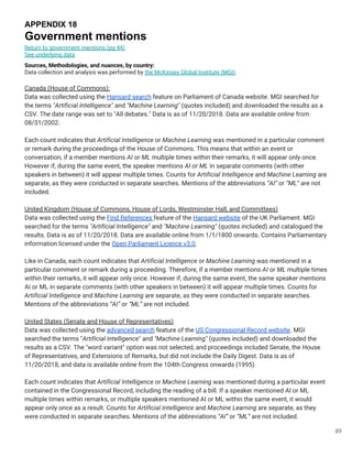 89
APPENDIX 18
Government mentions
Return to government mentions (pg 44)
See underlying data
Sources, Methodologies, and nuances, by country:
Data collection and analysis was performed by the McKinsey Global Institute (MGI).
Canada (House of Commons):
Data was collected using the Hansard search feature on Parliament of Canada website. MGI searched for
the terms "Artificial Intelligence" and "Machine Learning" (quotes included) and downloaded the results as a
CSV. The date range was set to "All debates." Data is as of 11/20/2018. Data are available online from
08/31/2002.
Each count indicates that Artificial Intelligence or Machine Learning was mentioned in a particular comment
or remark during the proceedings of the House of Commons. This means that within an event or
conversation, if a member mentions AI or ML multiple times within their remarks, it will appear only once.
However if, during the same event, the speaker mentions AI or ML in separate comments (with other
speakers in between) it will appear multiple times. Counts for Artificial Intelligence and Machine Learning are
separate, as they were conducted in separate searches. Mentions of the abbreviations “AI” or “ML” are not
included.
United Kingdom (House of Commons, House of Lords, Westminster Hall, and Committees)
Data was collected using the Find References feature of the Hansard website of the UK Parliament. MGI
searched for the terms "Artificial Intelligence" and "Machine Learning" (quotes included) and catalogued the
results. Data is as of 11/20/2018. Data are available online from 1/1/1800 onwards. Contains Parliamentary
information licensed under the Open Parliament Licence v3.0.
Like in Canada, each count indicates that Artificial Intelligence or Machine Learning was mentioned in a
particular comment or remark during a proceeding. Therefore, if a member mentions AI or ML multiple times
within their remarks, it will appear only once. However if, during the same event, the same speaker mentions
AI or ML in separate comments (with other speakers in between) it will appear multiple times. Counts for
Artificial Intelligence and Machine Learning are separate, as they were conducted in separate searches.
Mentions of the abbreviations “AI” or “ML” are not included.
United States (Senate and House of Representatives)
Data was collected using the advanced search feature of the US Congressional Record website. MGI
searched the terms "Artificial Intelligence" and "Machine Learning" (quotes included) and downloaded the
results as a CSV. The "word variant" option was not selected, and proceedings included Senate, the House
of Representatives, and Extensions of Remarks, but did not include the Daily Digest. Data is as of
11/20/2018, and data is available online from the 104th Congress onwards (1995).
Each count indicates that Artificial Intelligence or Machine Learning was mentioned during a particular event
contained in the Congressional Record, including the reading of a bill. If a speaker mentioned AI or ML
multiple times within remarks, or multiple speakers mentioned AI or ML within the same event, it would
appear only once as a result. Counts for Artificial Intelligence and Machine Learning are separate, as they
were conducted in separate searches. Mentions of the abbreviations “AI” or “ML” are not included.
 