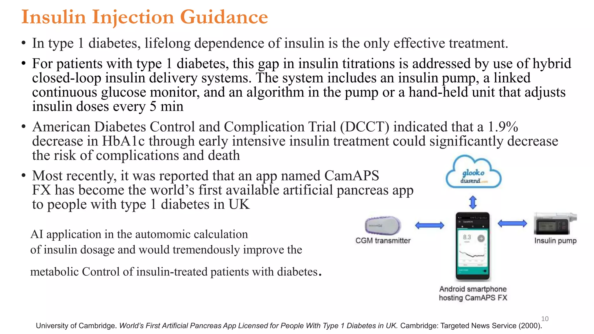 Insulin Injection Guidance
• In type 1 diabetes, lifelong dependence of insulin is the only effective treatment.
• For patients with type 1 diabetes, this gap in insulin titrations is addressed by use of hybrid
closed-loop insulin delivery systems. The system includes an insulin pump, a linked
continuous glucose monitor, and an algorithm in the pump or a hand-held unit that adjusts
insulin doses every 5 min
• American Diabetes Control and Complication Trial (DCCT) indicated that a 1.9%
decrease in HbA1c through early intensive insulin treatment could significantly decrease
the risk of complications and death
• Most recently, it was reported that an app named CamAPS
FX has become the world’s first available artificial pancreas app
to people with type 1 diabetes in UK
University of Cambridge. World’s First Artificial Pancreas App Licensed for People With Type 1 Diabetes in UK. Cambridge: Targeted News Service (2000).
AI application in the automomic calculation
of insulin dosage and would tremendously improve the
metabolic Control of insulin-treated patients with diabetes.
10
 