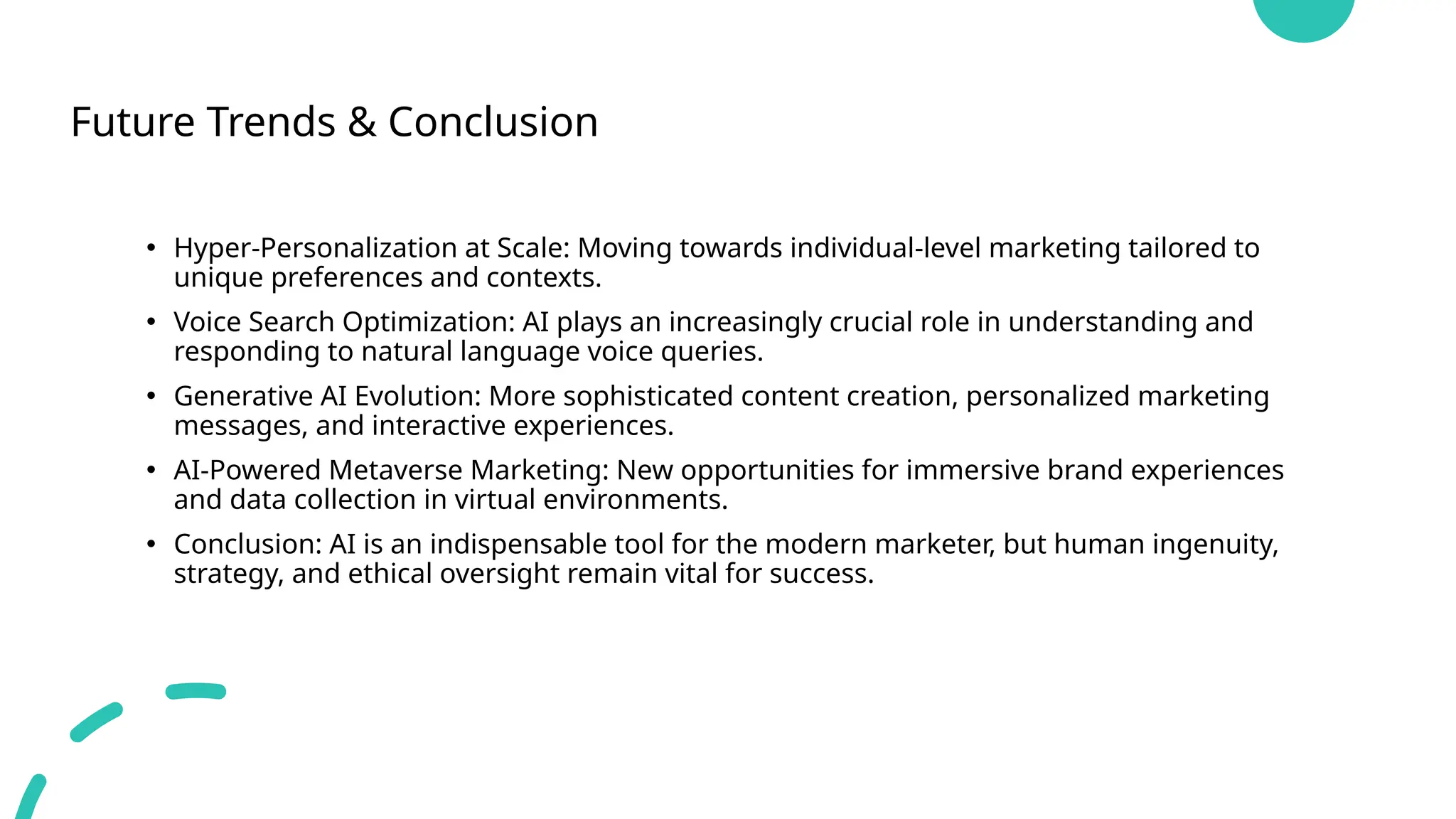 Future Trends & Conclusion
• Hyper-Personalization at Scale: Moving towards individual-level marketing tailored to
unique preferences and contexts.
• Voice Search Optimization: AI plays an increasingly crucial role in understanding and
responding to natural language voice queries.
• Generative AI Evolution: More sophisticated content creation, personalized marketing
messages, and interactive experiences.
• AI-Powered Metaverse Marketing: New opportunities for immersive brand experiences
and data collection in virtual environments.
• Conclusion: AI is an indispensable tool for the modern marketer, but human ingenuity,
strategy, and ethical oversight remain vital for success.
 