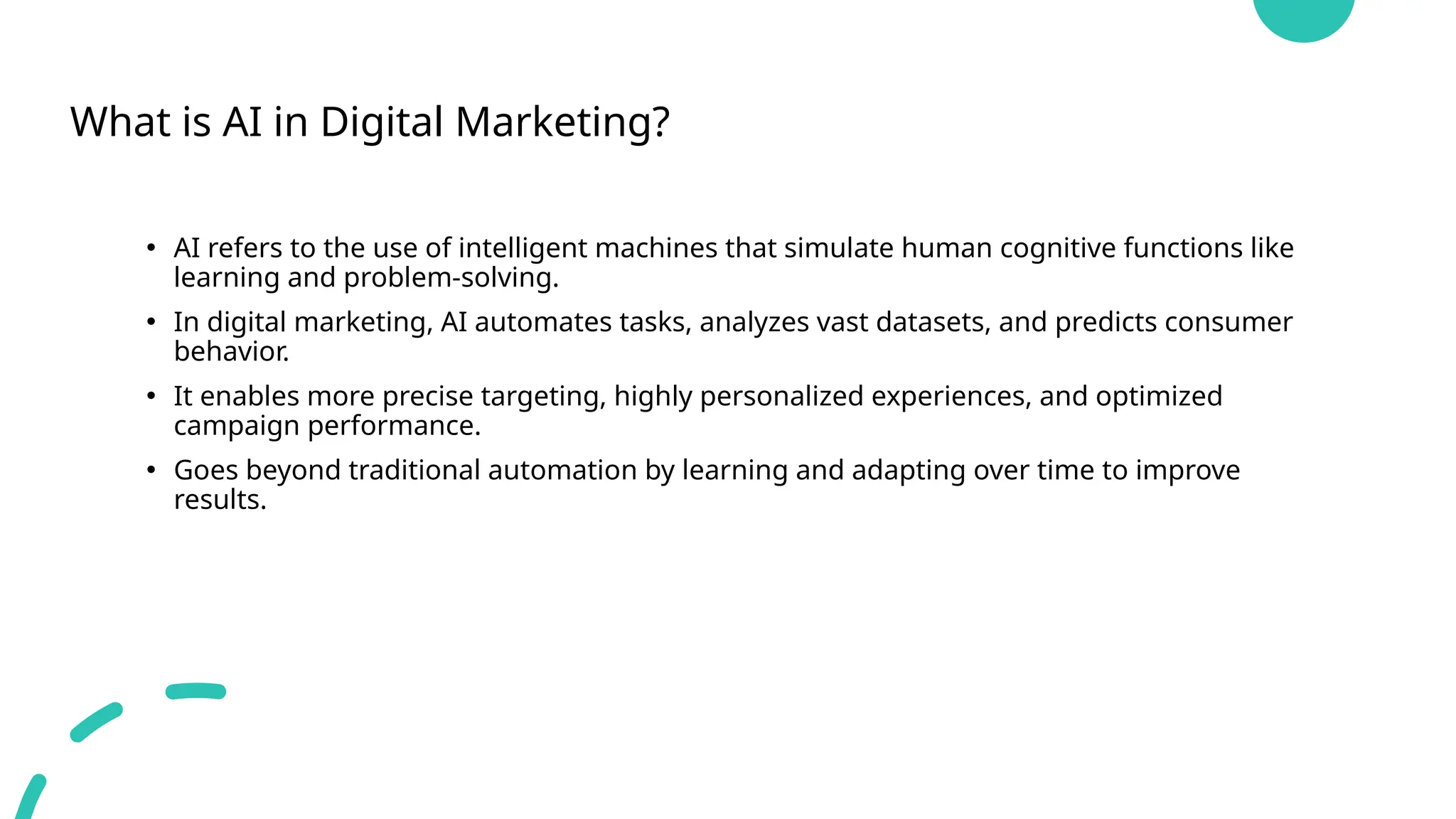 What is AI in Digital Marketing?
• AI refers to the use of intelligent machines that simulate human cognitive functions like
learning and problem-solving.
• In digital marketing, AI automates tasks, analyzes vast datasets, and predicts consumer
behavior.
• It enables more precise targeting, highly personalized experiences, and optimized
campaign performance.
• Goes beyond traditional automation by learning and adapting over time to improve
results.
 
