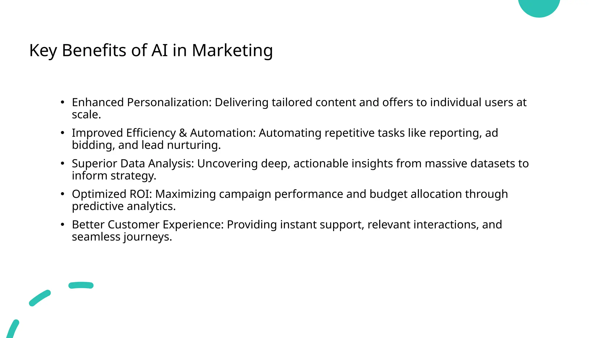 Key Benefits of AI in Marketing
• Enhanced Personalization: Delivering tailored content and offers to individual users at
scale.
• Improved Efficiency & Automation: Automating repetitive tasks like reporting, ad
bidding, and lead nurturing.
• Superior Data Analysis: Uncovering deep, actionable insights from massive datasets to
inform strategy.
• Optimized ROI: Maximizing campaign performance and budget allocation through
predictive analytics.
• Better Customer Experience: Providing instant support, relevant interactions, and
seamless journeys.
 